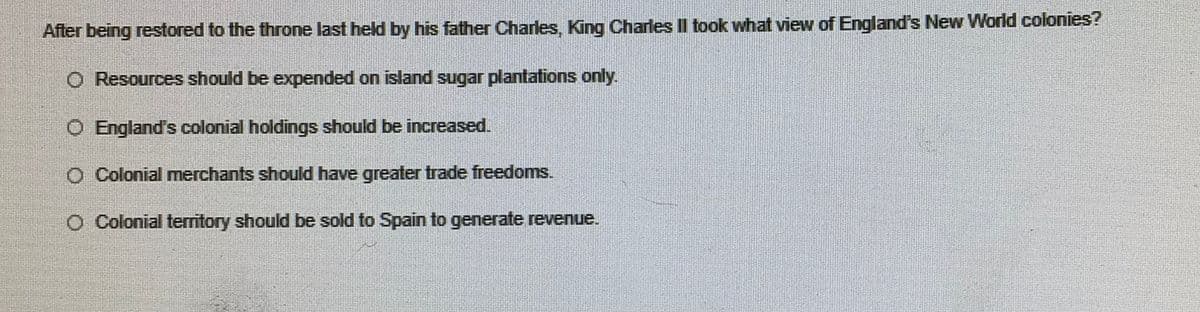 After being restored to the throne last held by his father Charles, King Charles II took what view of England's New World colonies?
O Resources should be expended on island sugar plantations only.
O England's colonial holdings should be increased.
O Colonial merchants should have greater trade freedoms.
O Colonial territory should be sold to Spain to generate revenue.