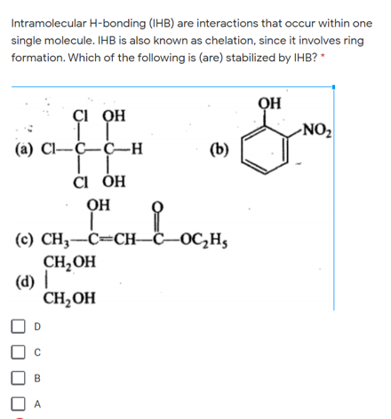 Intramolecular H-bonding (IHB) are interactions that occur within one
single molecule. IHB is also known as chelation, since it involves ring
formation. Which of the following is (are) stabilized by IHB? *
QH
Çi OH
-NO2
(a) Cl-Ç–Ç–H
(b)
či ÓH
OH
(с) CH, —С—СH—С—ОС,Н,
CH,OH
(d) |
CH,OH
D
B
A
