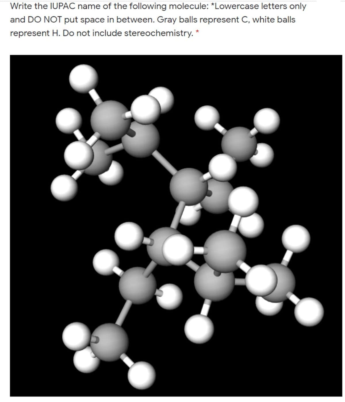 Write the IUPAC name of the following molecule: *Lowercase letters only
and DO NOT put space in between. Gray balls represent C, white balls
represent H. Do not include stereochemistry.
*
