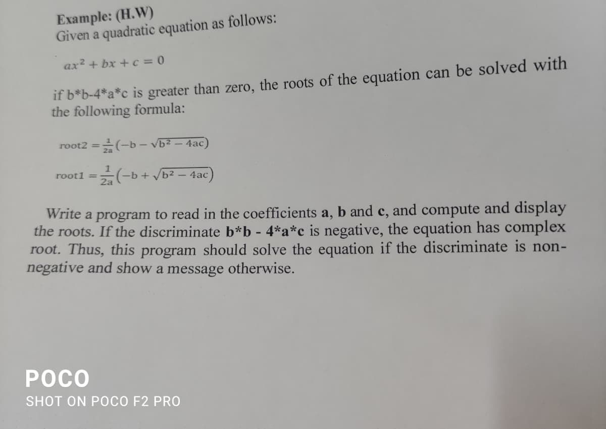 Example: (H.W)
Given a quadratic equation as follows:
ax2 + bx + c = 0
if b*b-4*a*c_is greater than zero, the roots of the equation can be solved with
the following formula:
root2 =(-b– vb² – 4ac)
%3D
1
root1 =
2a
-b + /b² – 4ac
Write a program to read in the coefficients a,
the roots. If the discriminate b*b - 4*a*c is negative, the equation has complex
root. Thus, this program should solve the equation if the discriminate is non-
negative and show a message otherwise.
b and c, and compute and display
РОСО
SHOT ON POCO F2 PRO
