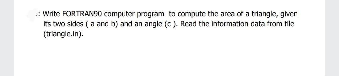 : Write FORTRAN90 computer program to compute the area of a triangle, given
its two sides ( a and b) and an angle (c ). Read the information data from file
(triangle.in).
