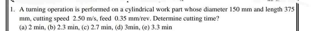 1. A turning operation is performed on a cylindrical work part whose diameter 150 mm and length 375
mm, cutting speed 2.50 m/s, feed 0.35 mm/rev. Determine cutting time?
(a) 2 min, (b) 2.3 min, (c) 2.7 min, (d) 3min, (e) 3.3 min

