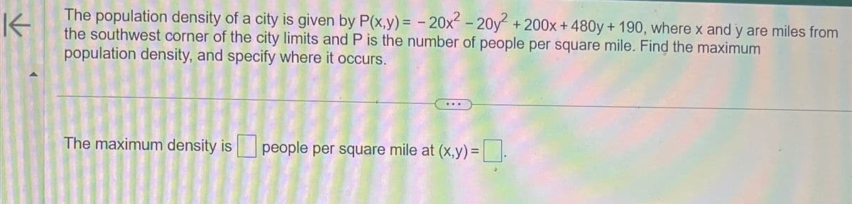 K
The population density of a city is given by P(x,y) = -20x² - 20y² + 200x +480y+ 190, where x and y are miles from
the southwest corner of the city limits and P is the number of people per square mile. Find the maximum
population density, and specify where it occurs.
The maximum density is people per square mile at (x,y) = ☐