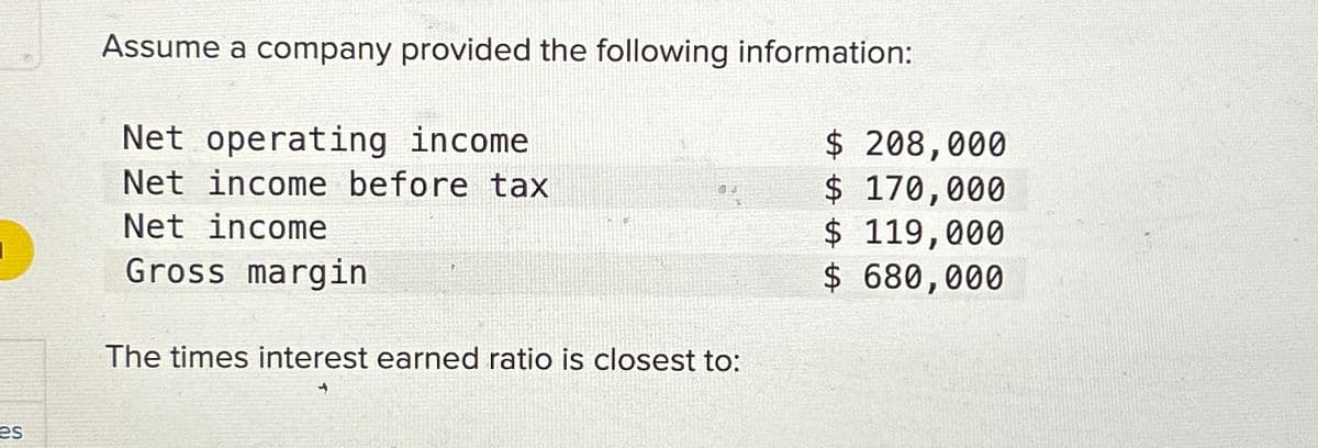 es
Assume a company provided the following information:
Net operating income
Net income before tax
Net income
Gross margin
The times interest earned ratio is closest to:
$ 208,000
$ 170,000
$ 119,000
$ 680,000