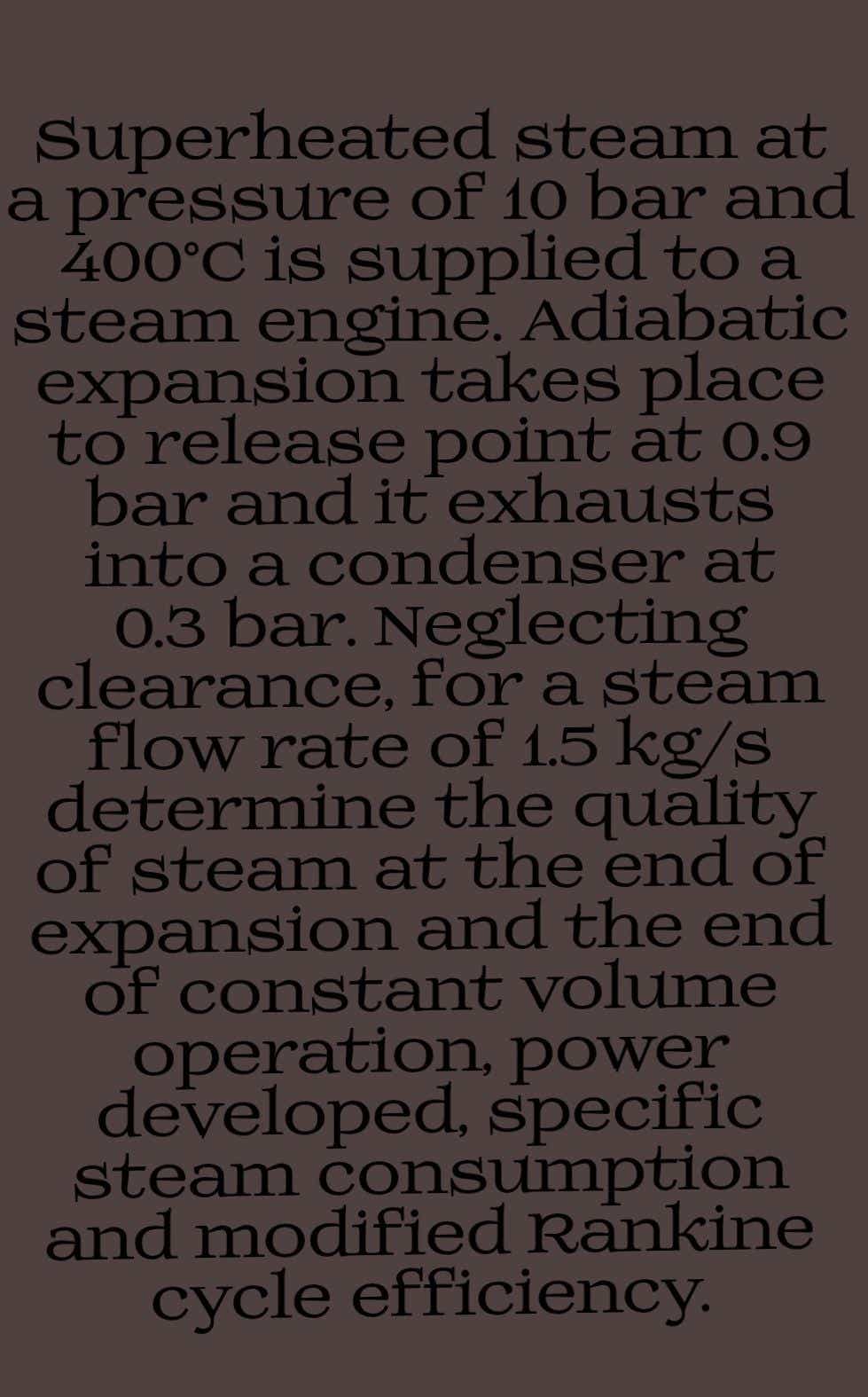 Superheated steam at
a pressure of 10 bar and
400°C is supplied to a
steam engine. Adiabatic
expansion takes place
to release point at 0.9
bar and it exhausts
into a condenser at
0.3 bar. Neglecting
clearance, for a steam
flow rate of 1.5 kg/s
determine the quality
of steam at the end of
expansion and the end
of constant volume
operation, power
developed, specific
steam consumption
and modified Rankine
cycle efficiency.
