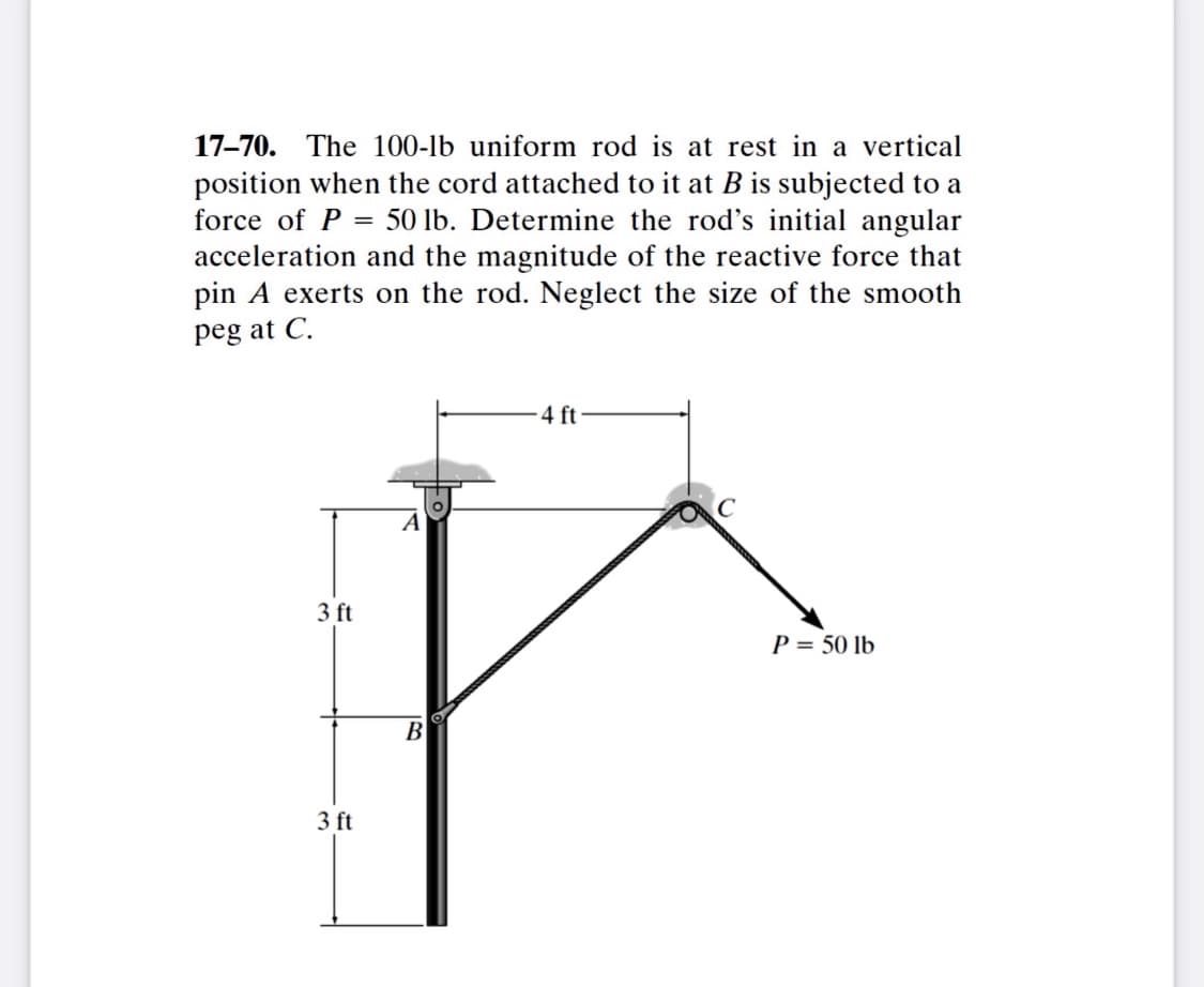 17-70. The 100-lb uniform rod is at rest in a vertical
position when the cord attached to it at B is subjected to a
force of P = 50 lb. Determine the rod's initial angular
acceleration and the magnitude of the reactive force that
pin A exerts on the rod. Neglect the size of the smooth
peg at C.
4 ft
A
3 ft
P = 50 lb
B
3 ft
