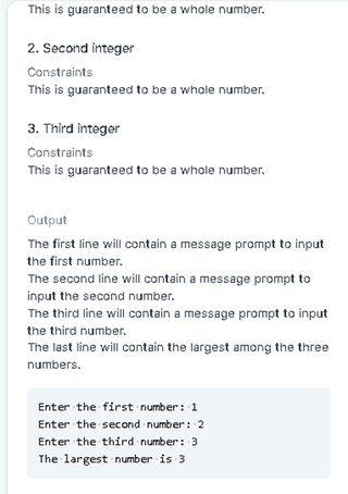 This is guaranteed to be a whole number.
2. Second integer
Constraints
This is guaranteed to be a whole number.
3. Third integer
Constraints
This is guaranteed to be a whole number.
Output
The first line will contain a message prompt to input
the first number.
The second line will contain a message prompt to
input the second number.
The third line will contain a message prompt to input
the third number.
The last line will contain the largest among the three
numbers.
Enter the first number: 1
Enter the second number: 2
Enter the third number : 3
The largest number is 3
