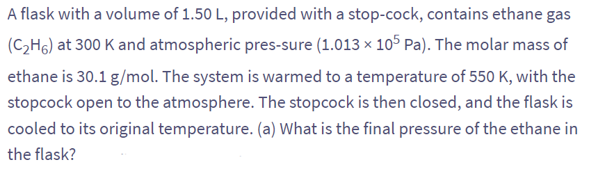 A flask with a volume of 1.50 L, provided with a stop-cock, contains ethane gas
(C₂H6) at 300 K and atmospheric pres-sure (1.013 × 105 Pa). The molar mass of
ethane is 30.1 g/mol. The system is warmed to a temperature of 550 K, with the
stopcock open to the atmosphere. The stopcock is then closed, and the flask is
cooled to its original temperature. (a) What is the final pressure of the ethane in
the flask?