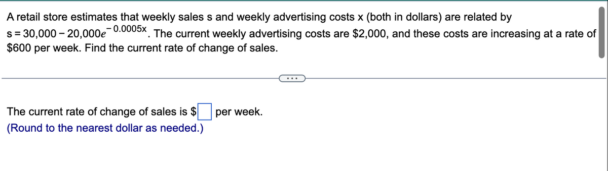 A retail store estimates that weekly sales s and weekly advertising costs x (both in dollars) are related by
s = 30,000 - 20,000e
-0.0005x
The current weekly advertising costs are $2,000, and these costs are increasing at a rate of
$600 per week. Find the current rate of change of sales.
The current rate of change of sales is $
(Round to the nearest dollar as needed.)
per week.