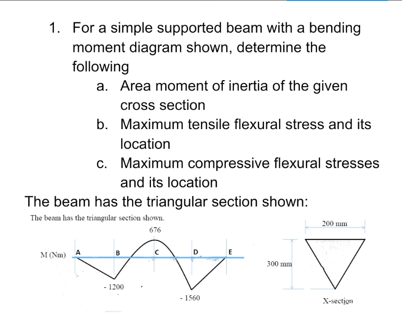 1. For a simple supported beam with a bending
moment diagram shown, determine the
following
a. Area moment of inertia of the given
cross section
b. Maximum tensile flexural stress and its
location
c. Maximum compressive flexural stresses
and its location
The beam has the triangular section shown:
The beam has the triangular section shown.
200 mm
676
D
E
A
M (Nm)
B
300 mm
- 1200
- 1560
X-section
