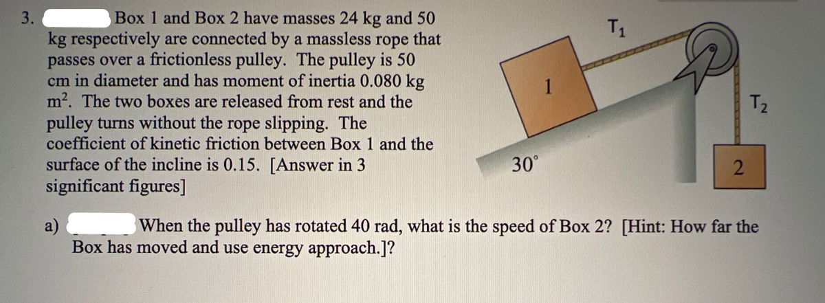 3.
Box 1 and Box 2 have masses 24 kg and 50
kg respectively are connected by a massless rope that
passes over a frictionless pulley. The pulley is 50
cm in diameter and has moment of inertia 0.080 kg
m². The two boxes are released from rest and the
pulley turns without the rope slipping. The
coefficient of kinetic friction between Box 1 and the
surface of the incline is 0.15. [Answer in 3
significant figures]
30°
T₁
2
T₂
a)
When the pulley has rotated 40 rad, what is the speed of Box 2? [Hint: How far the
Box has moved and use energy approach.]?