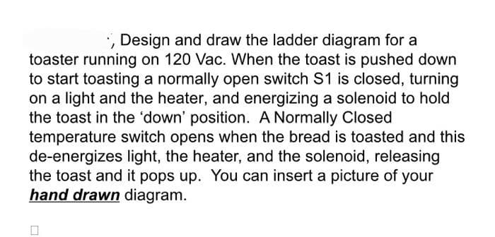 ., Design and draw the ladder diagram for a
toaster running on 120 Vac. When the toast is pushed down
to start toasting a normally open switch S1 is closed, turning
on a light and the heater, and energizing a solenoid to hold
the toast in the 'down' position. A Normally Closed
temperature switch opens when the bread is toasted and this
de-energizes light, the heater, and the solenoid, releasing
the toast and it pops up. You can insert a picture of your
hand drawn diagram.