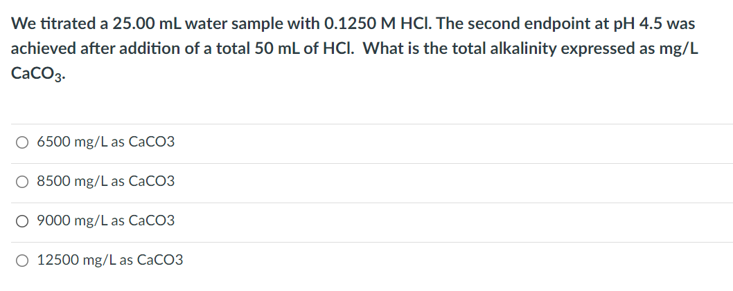 We titrated a 25.00 mL water sample with 0.1250 M HCI. The second endpoint at pH 4.5 was
achieved after addition of a total 50 mL of HCI. What is the total alkalinity expressed as mg/L
CaCO3.
O 6500 mg/L as CaCO3
8500 mg/L as CACO3
O 9000 mg/L as CACO3
O 12500 mg/L as CaCO3
