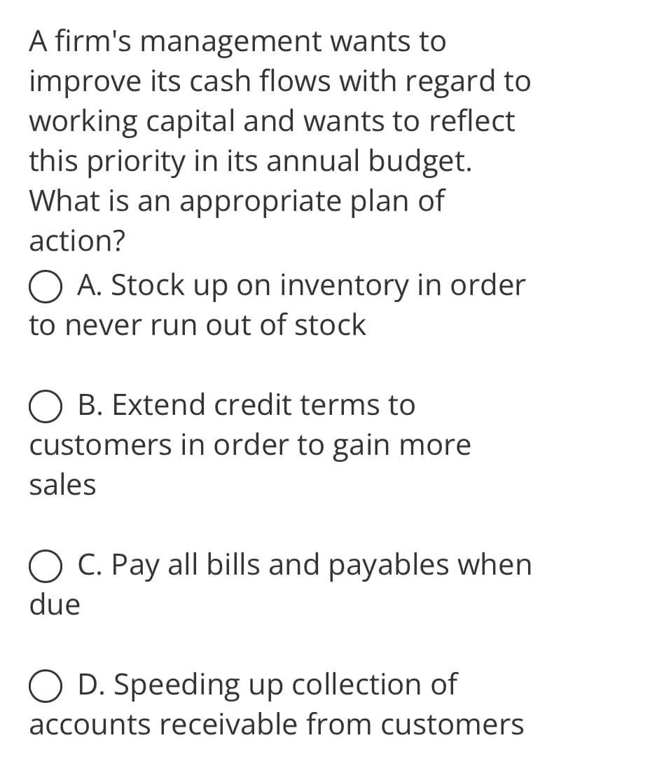 A firm's management wants to
improve its cash flows with regard to
working capital and wants to reflect
this priority in its annual budget.
What is an appropriate plan of
action?
O A. Stock up on inventory in order
to never run out of stock
B. Extend credit terms to
customers in order to gain more
sales
O C. Pay all bills and payables when
due
D. Speeding up collection of
accounts receivable from customers