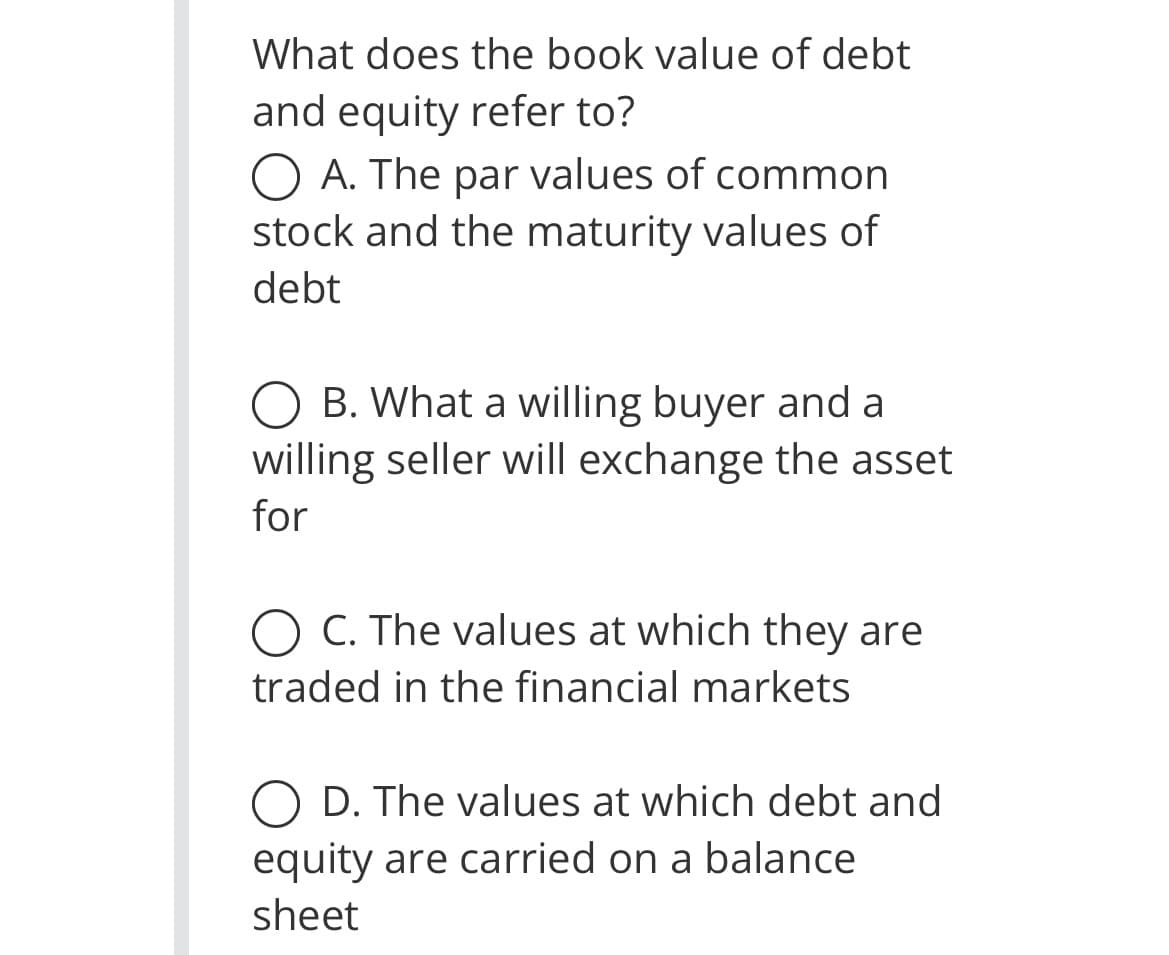 What does the book value of debt
and equity refer to?
O A. The par values of common
stock and the maturity values of
debt
B. What a willing buyer and a
willing seller will exchange the asset
for
O C. The values at which they are
traded in the financial markets
D. The values at which debt and
equity are carried on a balance
sheet