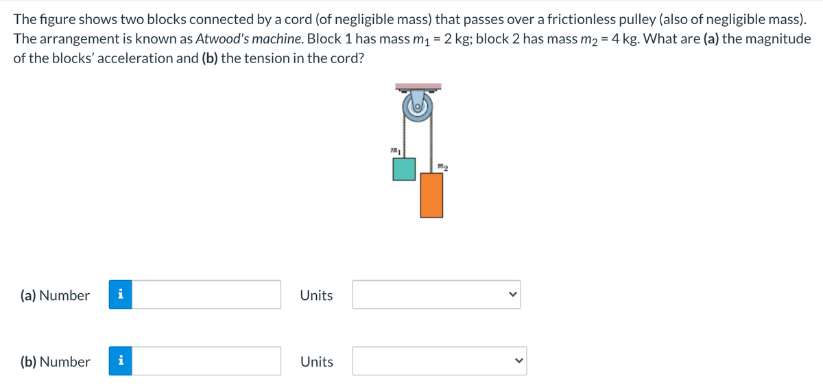 The figure shows two blocks connected by a cord (of negligible mass) that passes over a frictionless pulley (also of negligible mass).
The arrangement is known as Atwood's machine. Block 1 has mass m1 = 2 kg; block 2 has mass m2 = 4 kg. What are (a) the magnitude
of the blocks' acceleration and (b) the tension in the cord?
(a) Number
i
Units
(b) Number
Units
