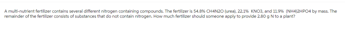 A multi-nutrient fertilizer contains several different nitrogen containing compounds. The fertilizer is 54.8% CH4N20 (urea), 22.1% KNO3, and 11.9% (NH4)2HPO4 by mass. The
remainder of the fertilizer consists of substances that do not contain nitrogen. How much fertilizer should someone apply to provide 2.80 g N to a plant?