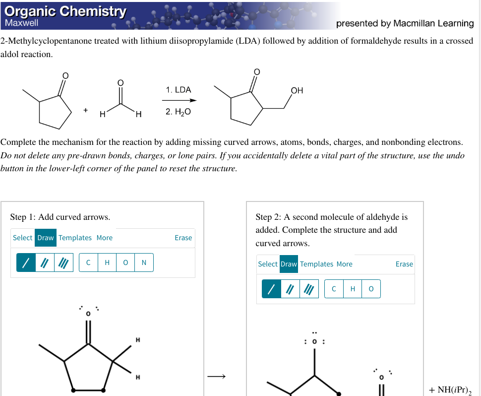 Organic Chemistry
Maxwell
presented by Macmillan Learning
2-Methylcyclopentanone treated with lithium diisopropylamide (LDA) followed by addition of formaldehyde results in a crossed
aldol reaction.
SI I
H
Step 1: Add curved arrows.
Select Draw Templates More
H
C
Complete the mechanism for the reaction by adding missing curved arrows, atoms, bonds, charges, and nonbonding electrons.
Do not delete any pre-drawn bonds, charges, or lone pairs. If you accidentally delete a vital part of the structure, use the undo
button in the lower-left corner of the panel to reset the structure.
H O N
1. LDA
H
2. H₂O
OH
Erase
Step 2: A second molecule of aldehyde is
added. Complete structure and
curved arrows.
Select Draw Templates More
: 0:
C H O
Erase
+ NH(iPr),