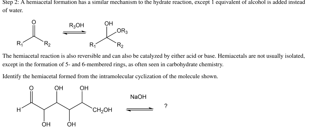 Step 2: A hemiacetal formation has a similar mechanism to the hydrate reaction, except 1 equivalent of alcohol is added instead
of water.
1²
R₂
R₁
LOR3
R₁
R₂
The hemiacetal reaction is also reversible and can also be catalyzed by either acid or base. Hemiacetals are not usually isolated,
except in the formation of 5- and 6-membered rings, as often seen in carbohydrate chemistry.
Identify the hemiacetal formed from the intramolecular cyclization of the molecule shown.
OH
H
OH
R3OH
OH
OH
OH
CH₂OH
NaOH
?