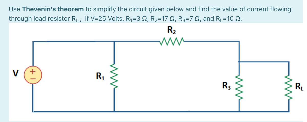 Use Thevenin's theorem to simplify the circuit given below and find the value of current flowing
through load resistor RL, if V=25 Volts, R1=3 N, R2=17 N, R3=7 N, and RL=1 N.
%3D
R2
V
+
R1
R3
RL
