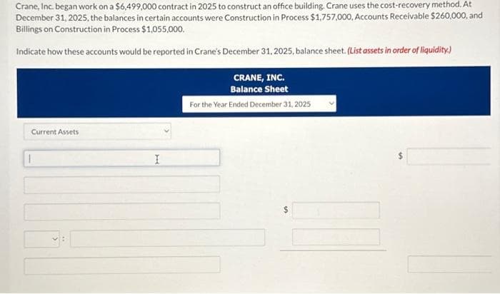 Crane, Inc. began work on a $6,499,000 contract in 2025 to construct an office building. Crane uses the cost-recovery method. At
December 31, 2025, the balances in certain accounts were Construction in Process $1,757,000, Accounts Receivable $260,000, and
Billings on Construction in Process $1,055,000.
Indicate how these accounts would be reported in Crane's December 31, 2025, balance sheet. (List assets in order of liquidity.)
Current Assets
1
I
CRANE, INC.
Balance Sheet
For the Year Ended December 31, 2025