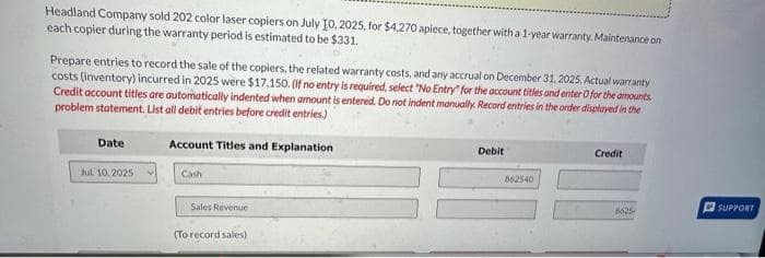 Headland Company sold 202 color laser copiers on July 10, 2025, for $4,270 apiece, together with a 1-year warranty. Maintenance on
each copier during the warranty period is estimated to be $331.
Prepare entries to record the sale of the copiers, the related warranty costs, and any accrual on December 31, 2025. Actual warranty
costs (inventory) incurred in 2025 were $17,150. (If no entry is required, select "No Entry for the account titles and enter 0 for the amounts
Credit account titles are automatically indented when amount is entered. Do not indent manually. Record entries in the order displayed in the
problem statement. List all debit entries before credit entries.)
Date
Jul 10, 2025
Account Titles and Explanation
Cash
Sales Revenue
(To record sales)
Debit
862540
Credit
8625
SUPPORT