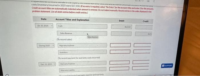 Prepare
storecruesa
e preuwary
warany
costs (inventory) incurred in 2025 were $17,150. Of no entry is required, select "No Entry for the account titles and enter Ofor the amounts
Credit account titles are automatically indented when amount is entered. Do not indent manually. Record entries in the order displayed in the
problem statement. List all debit entries before credit entries)
Date
Jul, 10, 2025
During 2025
Dec 31, 2025
Account Titles and Explanation
Cash
Sales Revenue
(To record sales)
Warranty Expe
Des Rev
Inventory
(To record payment for warranty costs incurred
Warranty Expe
Warranty Laby
IT strated warranty expeme and warranty
Debit
862540
Credit
3625
UU
SUPPORT