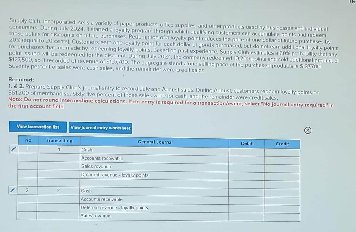 Supply Club, Incorporated, sells a variety of paper products, office supplies, and other products used by businesses and individual
consumers. During July 2024, it started a loyalty program through which qualifying customers can accumulate points and redeem
those points for discounts on future purchases. Redemption of a loyalty point reduces the price of one dollar of future purchases by
20% (equal to 20 cents). Customers earn one loyalty point for each dollar of goods purchased, but do not earn additional loyalty points
for purchases that are made by redeeming loyalty points. Based on past experience, Supply Club estimates a 60% probability that any
point issued will be redeemed for the discount. During July 2024, the company redeemed 10,200 points and sold additional product of
$127,500, so it recorded of revenue of $137,700. The aggregate stand-alone selling price of the purchased products is $137,700.
Seventy percent of sales were cash sales, and the remainder were credit sales.
Required:
1. & 2. Prepare Supply Club's journal entry to record July and August sales. During August, customers redeem loyalty points on
$61,200 of merchandise. Sixty-five percent of those sales were for cash, and the remainder were credit sales.
Note: Do not round intermediate calculations. If no entry is required for a transaction/event, select "No journal entry required" in
the first account field.
View transaction list View journal entry worksheet
No
1
2
Transaction
1
2
General Journal
Cash
Accounts receivable
Sales revenue
Deferred revenue - loyalty points
Cash
Accounts receivable
Deferred revenue - loyalty points
Sales revenue
Debit
Credit
He