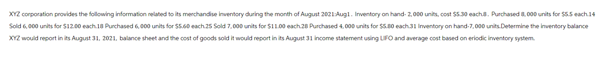 XYZ corporation provides the following information related to its merchandise inventory during the month of August 2021:Aug1. Inventory on hand- 2,000 units, cost $5.30 each.8. Purchased 8,000 units for $5.5 each.14
Sold 6,000 units for $12.00 each.18 Purchased 6,000 units for $5.60 each.25 Sold 7,000 units for $11.00 each.28 Purchased 4,000 units for $5.80 each.31 Inventory on hand-7,000 units. Determine the inventory balance
XYZ would report in its August 31, 2021, balance sheet and the cost of goods sold it would report in its August 31 income statement using LIFO and average cost based on eriodic inventory system.