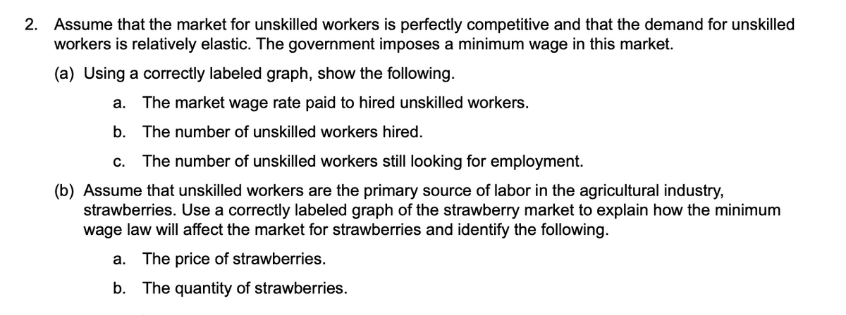 2. Assume that the market for unskilled workers is perfectly competitive and that the demand for unskilled
workers is relatively elastic. The government imposes a minimum wage in this market.
(a) Using a correctly labeled graph, show the following.
а.
The market wage rate paid to hired unskilled workers.
b.
The number of unskilled workers hired.
C.
The number of unskilled workers still looking for employment.
(b) Assume that unskilled workers are the primary source of labor in the agricultural industry,
strawberries. Use a correctly labeled graph of the strawberry market to explain how the minimum
wage law will affect the market for strawberries and identify the following.
a.
The price of strawberries.
b. The quantity of strawberries.
