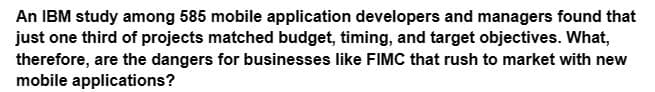 An IBM study among 585 mobile application developers and managers found that
just one third of projects matched budget, timing, and target objectives. What,
therefore, are the dangers for businesses like FIMC that rush to market with new
mobile applications?