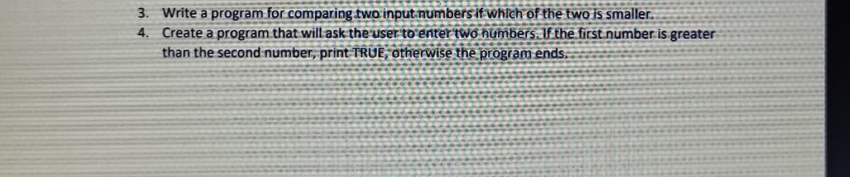 3. Write a program for comparing two input numbers if which of the two is smaller.
4. Create a program that will ask the user to enter two numbers. If the first.number is greater
than the second number, print TRUE, otherwise the program ends.
