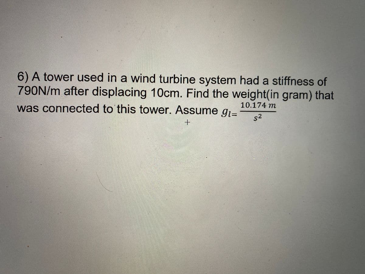 6) A tower used in a wind turbine system had a stiffness of
790N/m after displacing 10cm. Find the weight(in gram) that
was connected to this tower. Assume g.-
10.174 m
s2
