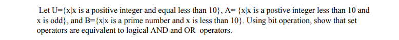 Let U={x|x is a positive integer and equal less than 10}, A= {x|x is a postive integer less than 10 and
x is odd}, and B={x|x is a prime number and x is less than 10}. Using bit operation, show that set
operators are equivalent to logical AND and OR operators.
