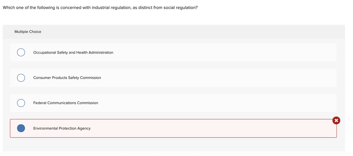 Which one of the following is concerned with industrial regulation, as distinct from social regulation?
Multiple Choice
Occupational Safety and Health Administration
Consumer Products Safety Commission
Federal Communications Commission
Environmental Protection Agency
X