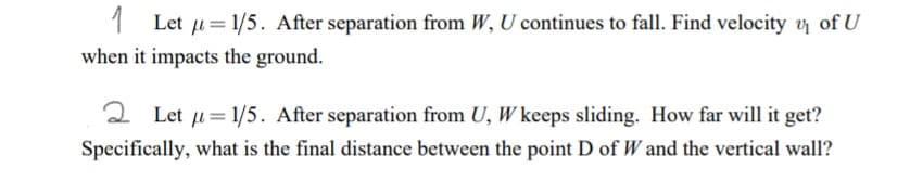 1 Let u = 1/5. After separation from W, U continues to fall. Find velocity y of U
when it impacts the ground.
2 Let u= 1/5. After separation from U, W keeps sliding. How far will it get?
Specifically, what is the final distance between the point D of W and the vertical wall?
