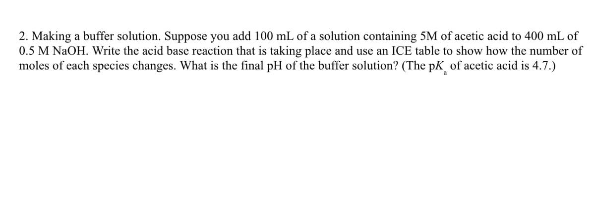 2. Making a buffer solution. Suppose you add 100 mL of a solution containing 5M of acetic acid to 400 mL of
0.5 M NaOH. Write the acid base reaction that is taking place and use an ICE table to show how the number of
moles of each species changes. What is the final pH of the buffer solution? (The pK of acetic acid is 4.7.)
a