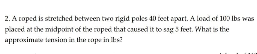 2. A roped is stretched between two rigid poles 40 feet apart. A load of 100 lbs was
placed at the midpoint of the roped that caused it to sag 5 feet. What is the
approximate tension in the rope in lbs?
