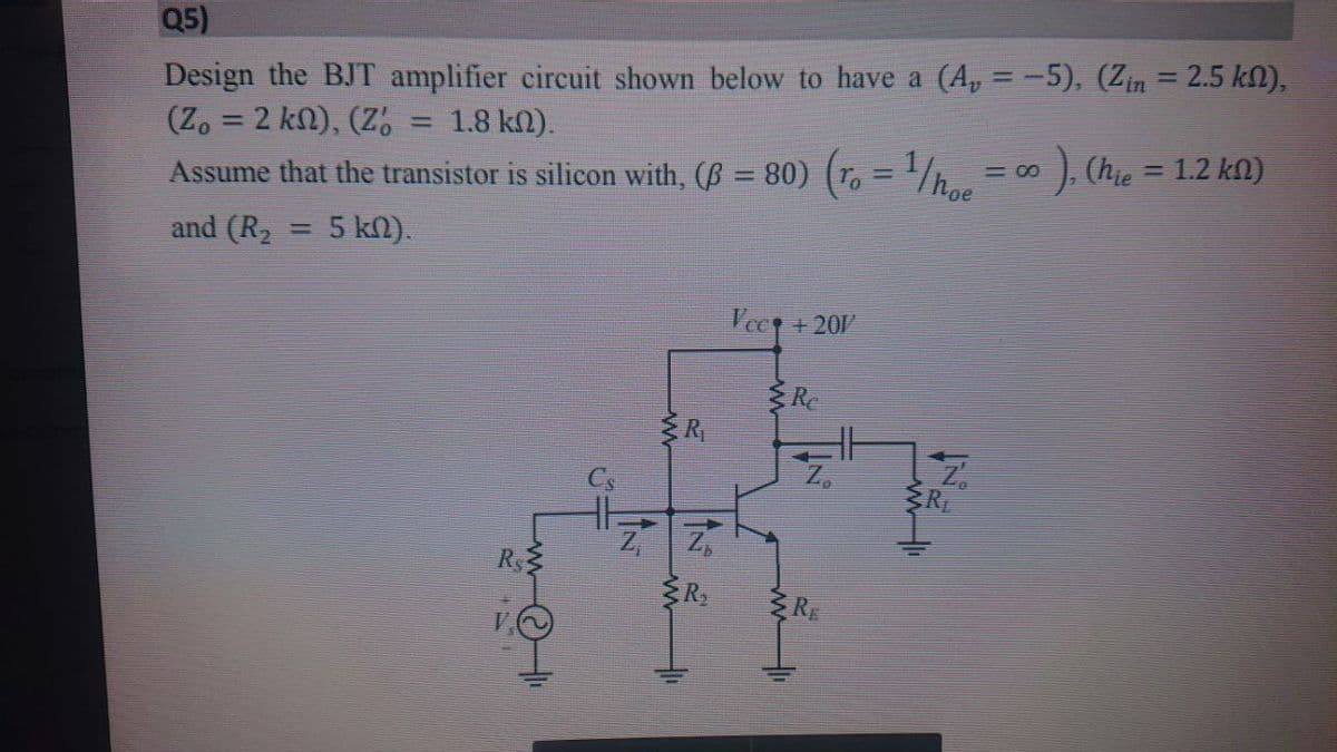 Q5)
Design the BJT amplifier circuit shown below to have a (A, = -5), (Zin = 2.5 kN),
(Z. = 2 kn), (Z.
Assume that the transistor is silicon with, (B = 80) (r, = '/h..
%3D
1.8 kn).
%3D
). (hie = 1.2 kn)
= 00
%3D
%3D
and (R2 = 5 kN).
Vec +20
Re
RE
R$3
RE
