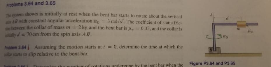 Problems 3.64 and 3.65
Te stem shown is initially at rest when the bent bar starts to rotate about the vertical
is AB with constant angular acceleration a
son between the collar of mass m =
intially d = 70 cm from the spin axis AB.
3 rad/s. The coefficient of static fric-
2 kg and the bent bar is u, = 0.35, and the collar is
%3D
%3D
%3D
Problem 3.64 Assuming the motion starts at 1 = 0, determine the time at which the
allar starts to slip relative to the bent bar.
Figure P3.64 and P3.65
of rotations undergone by the bent bar when the
