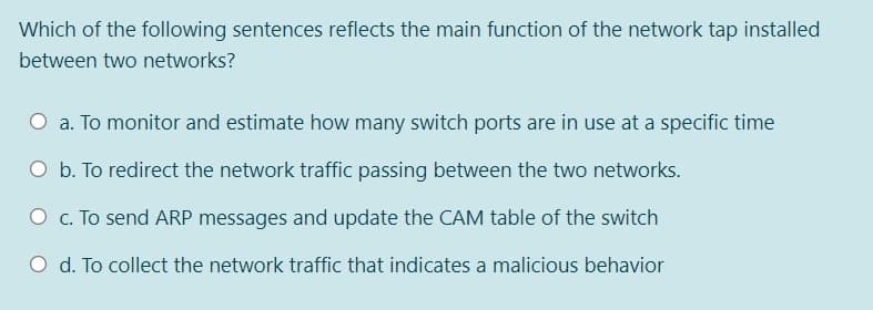 Which of the following sentences reflects the main function of the network tap installed
between two networks?
O a. To monitor and estimate how many switch ports are in use at a specific time
O b. To redirect the network traffic passing between the two networks.
O c. To send ARP messages and update the CAM table of the switch
O d. To collect the network traffic that indicates a malicious behavior
