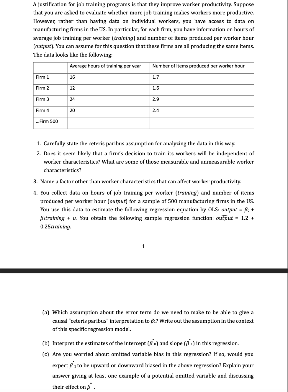 A justification for job training programs is that they improve worker productivity. Suppose
that you are asked to evaluate whether more job training makes workers more productive.
However, rather than having data on individual workers, you have access to data on
manufacturing firms in the US. In particular, for each firm, you have information on hours of
average job training per worker (training) and number of items produced per worker hour
(output). You can assume for this question that these firms are all producing the same items.
The data looks like the following:
Average hours of training per year
Firm 1
Firm 2
Firm 3
Firm 4
...Firm 500
16
12
24
20
Number of items produced per worker hour
1.7
1
1.6
2.9
2.4
1. Carefully state the ceteris paribus assumption for analyzing the data in this way.
2. Does it seem likely that a firm's decision to train its workers will be independent of
worker characteristics? What are some of those measurable and unmeasurable worker
characteristics?
3. Name a factor other than worker characteristics that can affect worker productivity.
4. You collect data on hours of job training per worker (training) and number of items
produced per worker hour (output) for a sample of 500 manufacturing firms in the US.
You use this data to estimate the following regression equation by OLS: output = po +
Bitraining + u. You obtain the following sample regression function: output = 1.2 +
0.25 training.
(a) Which assumption about the error term do we need to make to be able to give a
causal "ceteris paribus" interpretation to f₁? Write out the assumption in the context
of this specific regression model.
(b) Interpret the estimates of the intercept (Bo) and slope (ß 1) in this regression.
(c) Are you worried about omitted variable bias in this regression? If so, would you
expect 1 to be upward or downward biased in the above regression? Explain your
answer giving at least one example of a potential omitted variable and discussing
their effect on ß^ 1.