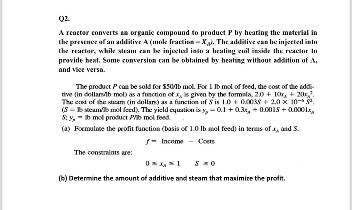 Q2.
A reactor converts an organic compound to product P by heating the material in
the presence of an additive A (mole fraction = XA). The additive can be injected into
the reactor, while steam can be injected into a heating coil inside the reactor to
provide heat. Some conversion can be obtained by heating without addition of A,
and vice versa.
The product P can be sold for $50/lb mol. For 1 lb mol of feed, the cost of the addi-
tive (in dollars/lb mol) as a function of x is given by the formula, 2.0 + 10x + 20x2.
The cost of the steam (in dollars) as a function of S is 1.0+ 0.003S+ 2.0 × 10-6 S².
(S= lb steam/lb mol feed). The yield equation is yp = 0.1 + 0.3x + 0.001S+ 0.0001xA
S; y = lb mol product P/lb mol feed.
(a) Formulate the profit function (basis of 1.0 lb mol feed) in terms of xд and S.
f = Income
-
Costs
The constraints are:
0 ≤ x ≤ 1
S≥ O
(b) Determine the amount of additive and steam that maximize the profit.