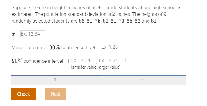 Suppose the mean height in inches of all 9th grade students at one high school is
estimated. The population standard deviation is 2 inches. The heights of 9
randomly selected students are 66, 61, 75, 62, 61, 70, 65, 62 and 61.
* = Ex: 12.34
Margin of error at 90% confidence level = Ex: 1.23
90% confidence interval = [Ex: 12.34 Ex: 12.34]
[smaller value, larger value]
Check
Next
2