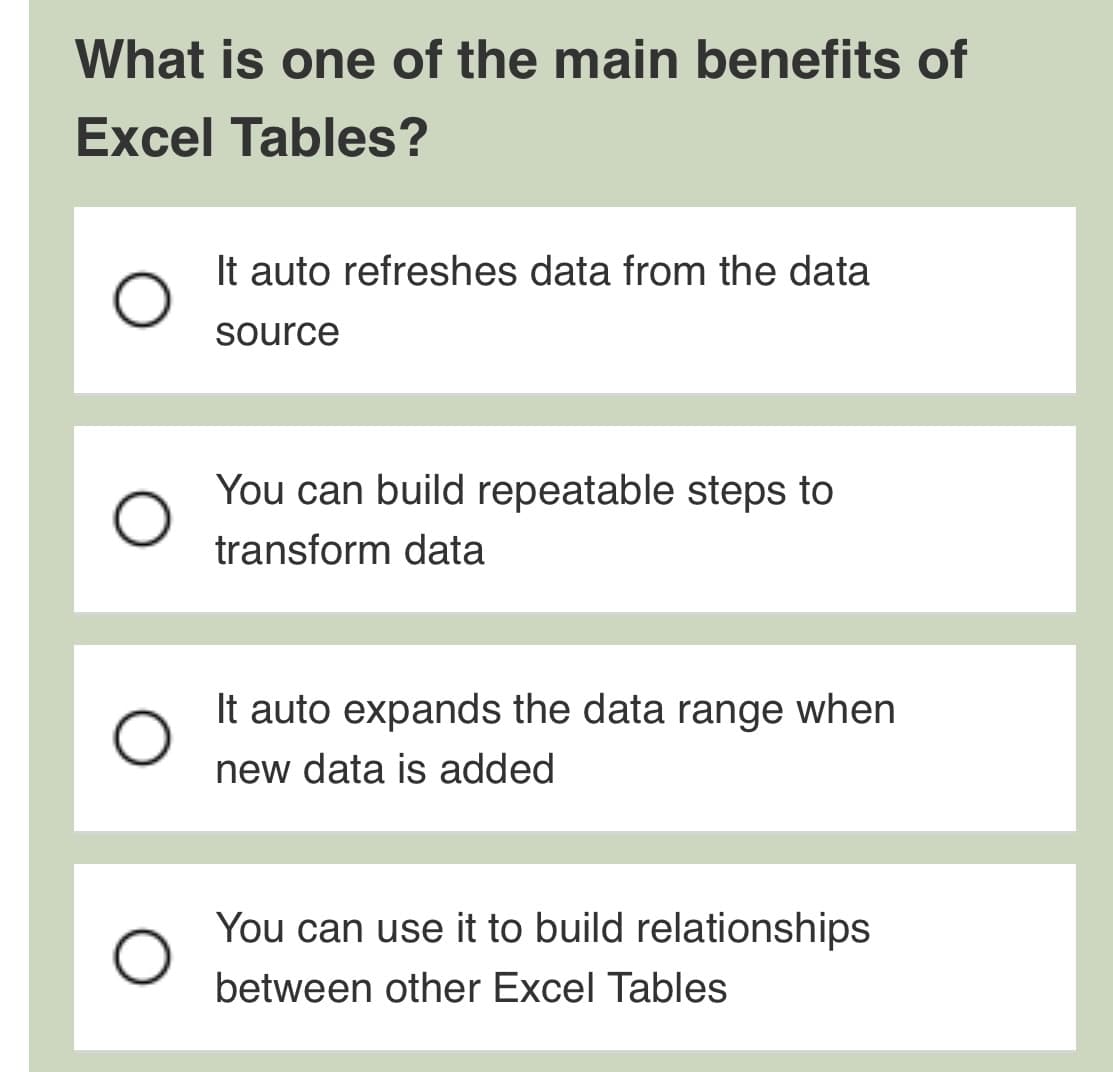 What is one of the main benefits of
Excel Tables?
O
It auto refreshes data from the data
source
You can build repeatable steps to
transform data
It auto expands the data range when
new data is added
You can use it to build relationships
between other Excel Tables
