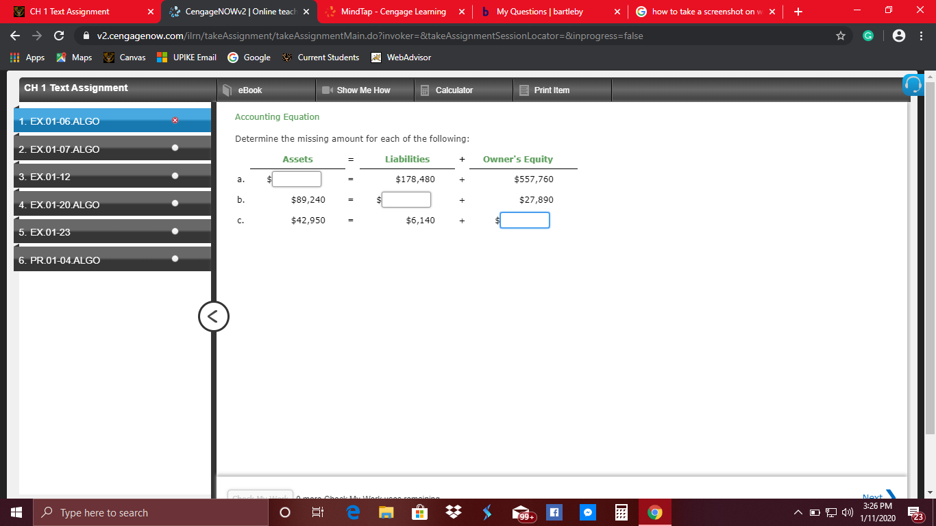 x
b My Questions | bartleby
E CH 1 Text Assignment
* CengageNOWv2 | Online teach x
G how to take a screenshot on w X
MindTap - Cengage Learning
х
A v2.cengagenow.com/ilrn/takeAssignment/takeAssignmentMain.do?invoker=&takeAssignmentSessionLocator=&inprogress=false
I Apps A Maps
V Canvas
G Google
Current Students
H UPIKE Email
WebAdvisor
CH 1 Text Assignment
E Print Item
O eBook
Show Me How
Calculator
Accounting Equation
1. EX.01-06.ALGO
Determine the missing amount for each of the following:
2. EX.01-07 ALGO
Owner's Equity
Liabilities
Assets
3. EX.01-12
$178,480
$557,760
a.
$89,240
$27,890
b.
4. EX.01-20.ALGO
$42,950
$6,140
C.
5. EX.01-23
6. PR.01-04.ALGO
Next
3:26 PM
Cheek M
O Type here to search
99+
23
1/11/2020
