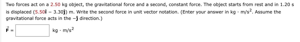 Two forces act on a 2.50 kg object, the gravitational force and a second, constant force. The object starts from rest and in 1.20 s
is displaced (5.50î – 3.30j) m. Write the second force in unit vector notation. (Enter your answer in kg · m/s. Assume the
gravitational force acts in the -ĵ direction.)
kg · m/s2
II
