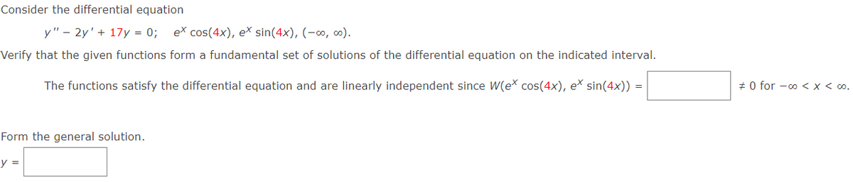 Consider the differential equation
y" – 2y' + 17y = 0;
ex cos(4x), eš sin(4x), (-∞, 0).
Verify that the given functions form a fundamental set of solutions of the differential equation on the indicated interval.
The functions satisfy the differential equation and are linearly independent since W(ex cos(4x), eš sin(4x)) =
+ 0 for -00 < x < 00.
Form the general solution.
y =
