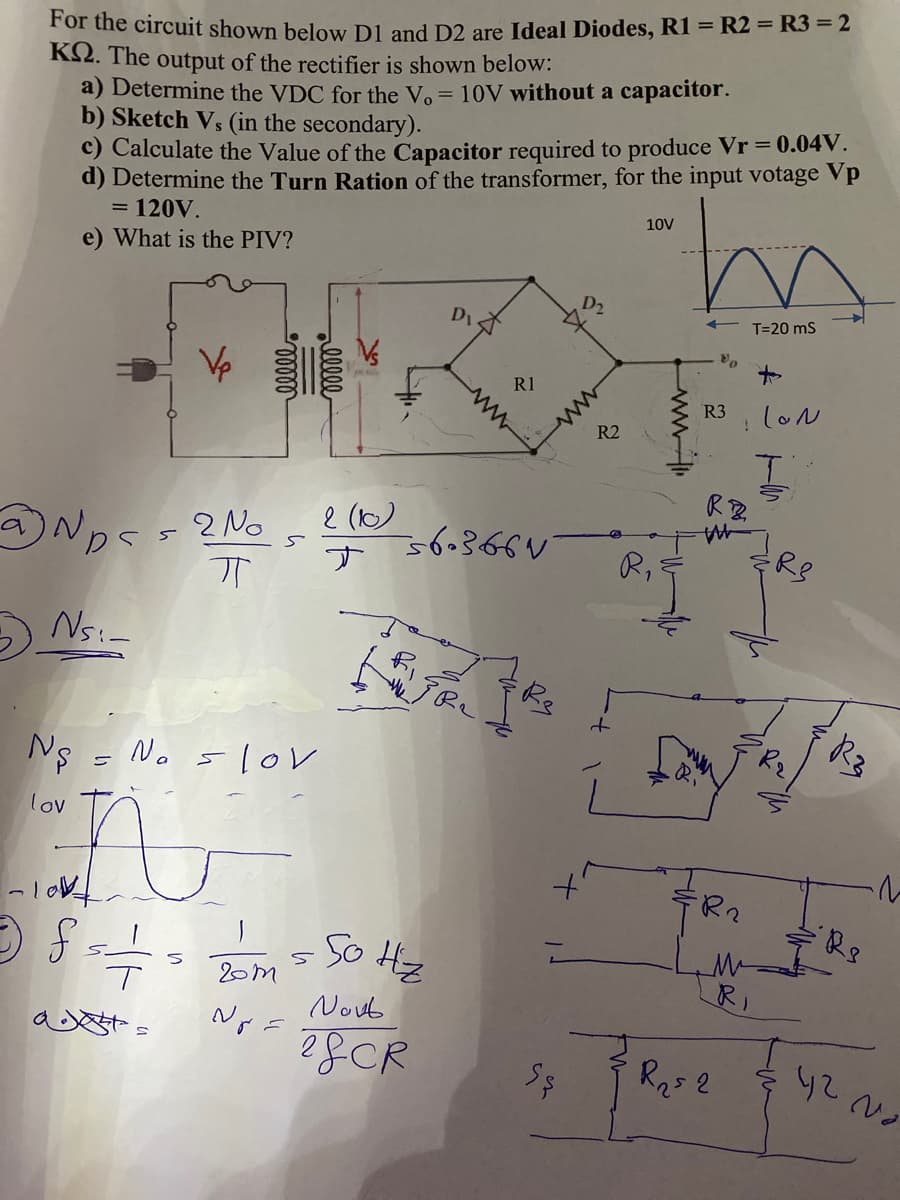 For the circuit shown below D1 and D2 are Ideal Diodes, R1 = R2 = R3 = 2
K2. The output of the rectifier is shown below:
a) Determine the VDC for the Vo = 10V without a capacitor.
b) Sketch Vs (in the secondary).
c) Calculate the Value of the Capacitor required to produce Vr = 0.04V.
d) Determine the Turn Ration of the transformer, for the input votage Vp
= 120V.
M.
10V
e) What is the PIV?
D1
T=20 ms
R1
loル
R3
R2
RB.
2 (b)
Nps - 2 No
s6.365く
す
R,
R8
Ns:-
Re
Ns = No 5lov
lov
R2
5o Hz
20m
Noub
R25 2
ww
