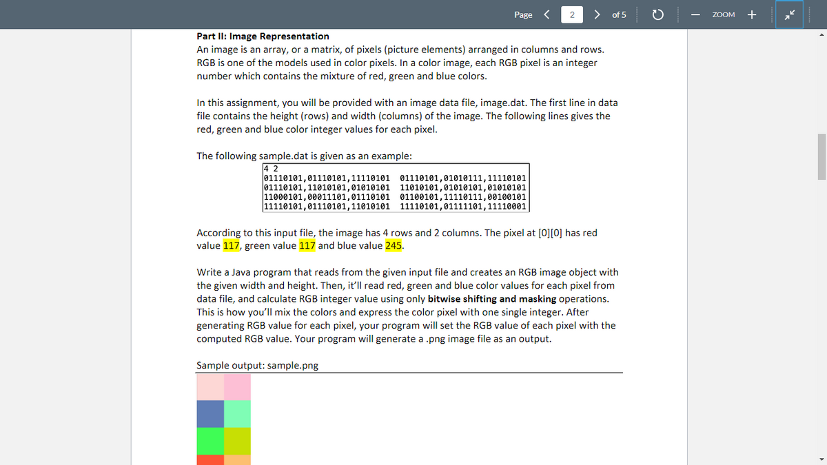 Page
2
of 5
ZOOM
+
Part Il: Image Representation
An image is an array, or a matrix, of pixels (picture elements) arranged in columns and rows.
RGB is one of the models used in color pixels. In a color image, each RGB pixel is an integer
number which contains the mixture of red, green and blue colors.
In this assignment, you will be provided with an image data file, image.dat. The first line in data
file contains the height (rows) and width (columns) of the image. The following lines gives the
red, green and blue color integer values for each pixel.
The following sample.dat is given as an example:
4 2
01110101,01110101,11110101 01110101,01010111,11110101
01110101,11010101,01010101 11010101,01010101,01010101
11000101,00011101,01110101 01100101,11110111,00100101
11110101,01110101,11010101 11110101,01111101,11110001
According to this input file, the image has 4 rows and 2 columns. The pixel at [0][0] has red
value 117, green value 117 and blue value 245.
Write a Java program that reads from the given input file and creates an RGB image object with
the given width and height. Then, it'll read red, green and blue color values for each pixel from
data file, and calculate RGB integer value using only bitwise shifting and masking operations.
This is how you'll mix the colors and express the color pixel with one single integer. After
generating RGB value for each pixel, your program will set the RGB value of each pixel with the
computed RGB value. Your program will generate a .png image file as an output.
Sample output: sample.png
